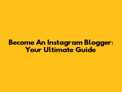 Become An Instagram Blogger: Your Ultimate Guide