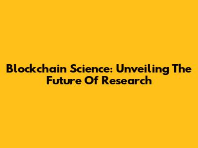 Blockchain Science: Unveiling The Future Of Research
