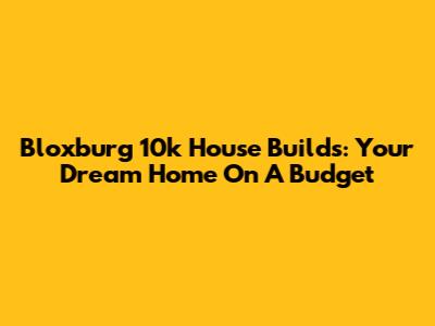 Bloxburg 10k House Builds: Your Dream Home On A Budget