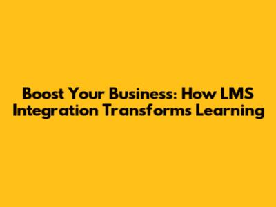 Boost Your Business: How LMS Integration Transforms Learning