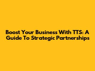 Boost Your Business With TTS: A Guide To Strategic Partnerships
