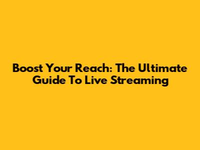 Boost Your Reach: The Ultimate Guide To Live Streaming