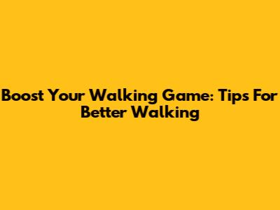 Boost Your Walking Game: Tips For Better Walking
