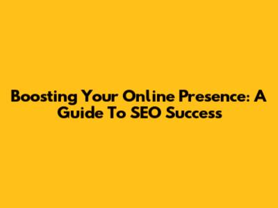 Boosting Your Online Presence: A Guide To SEO Success