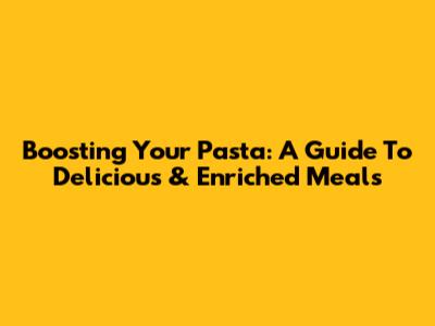 Boosting Your Pasta: A Guide To Delicious & Enriched Meals