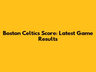 Boston Celtics Score: Latest Game Results