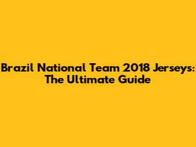 Brazil National Team 2018 Jerseys: The Ultimate Guide