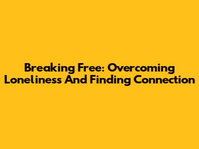 Breaking Free: Overcoming Loneliness And Finding Connection