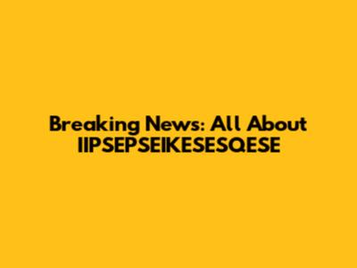 Breaking News: All About IIPSEPSEIKESESQESE