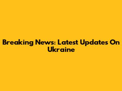 Breaking News: Latest Updates On Ukraine