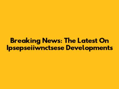 Breaking News: The Latest On Ipsepseiiwnctsese Developments