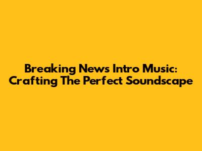 Breaking News Intro Music: Crafting The Perfect Soundscape