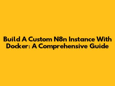 Build A Custom N8n Instance With Docker: A Comprehensive Guide