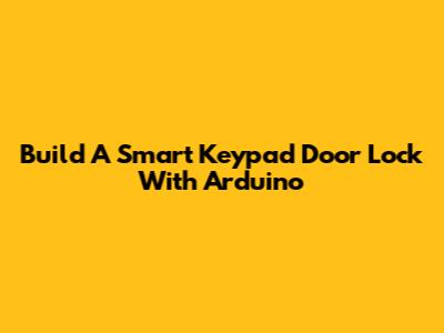 Build A Smart Keypad Door Lock With Arduino