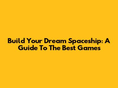 Build Your Dream Spaceship: A Guide To The Best Games