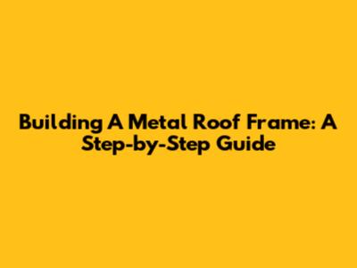Building A Metal Roof Frame: A Step-by-Step Guide