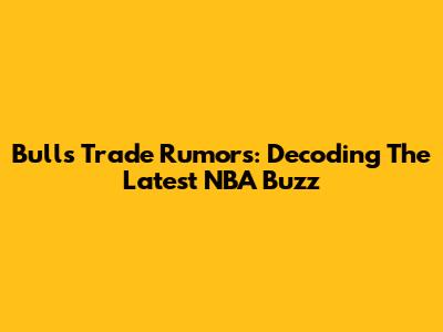 Bulls Trade Rumors: Decoding The Latest NBA Buzz