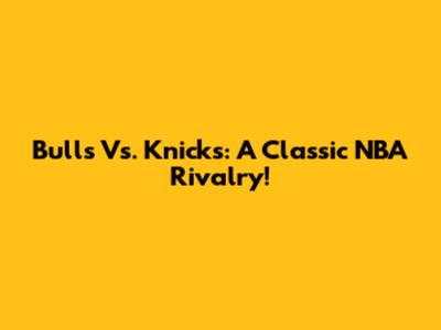 Bulls Vs. Knicks: A Classic NBA Rivalry!