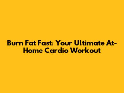 Burn Fat Fast: Your Ultimate At-Home Cardio Workout