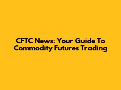 CFTC News: Your Guide To Commodity Futures Trading