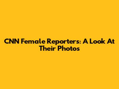 CNN Female Reporters: A Look At Their Photos
