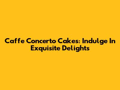 Caffe Concerto Cakes: Indulge In Exquisite Delights