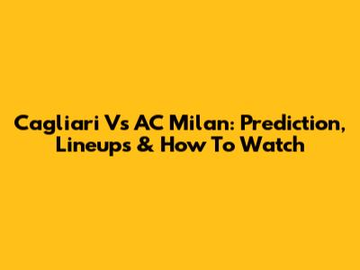 Cagliari Vs AC Milan: Prediction, Lineups & How To Watch