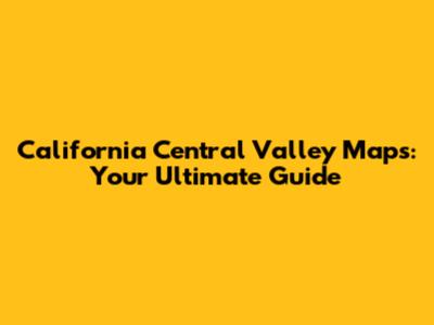 California Central Valley Maps: Your Ultimate Guide