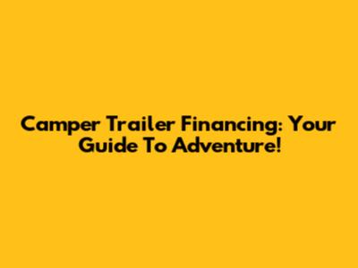 Camper Trailer Financing: Your Guide To Adventure!