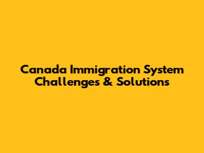 Canada Immigration System Challenges & Solutions