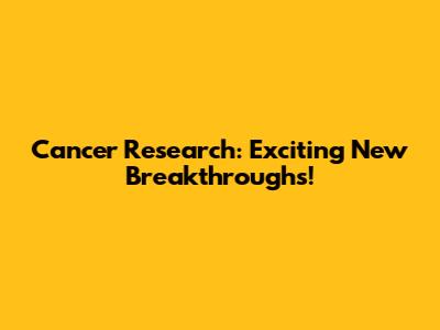 Cancer Research: Exciting New Breakthroughs!