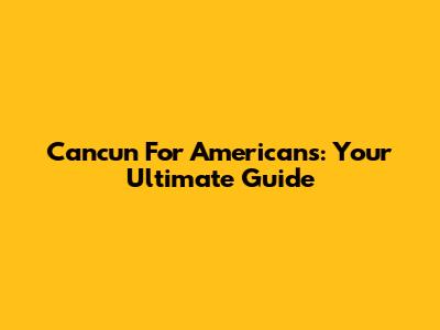 Cancun For Americans: Your Ultimate Guide