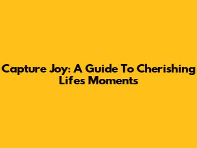 Capture Joy: A Guide To Cherishing Life's Moments