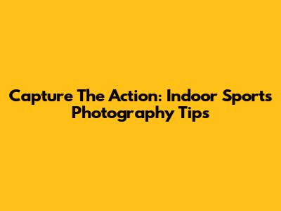 Capture The Action: Indoor Sports Photography Tips
