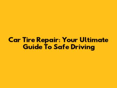 Car Tire Repair: Your Ultimate Guide To Safe Driving