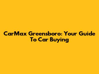 CarMax Greensboro: Your Guide To Car Buying