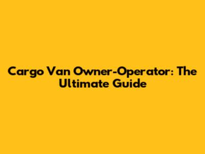 Cargo Van Owner-Operator: The Ultimate Guide