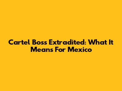 Cartel Boss Extradited: What It Means For Mexico