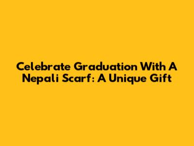 Celebrate Graduation With A Nepali Scarf: A Unique Gift