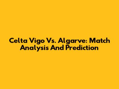 Celta Vigo Vs. Algarve: Match Analysis And Prediction