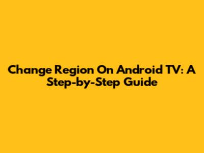 Change Region On Android TV: A Step-by-Step Guide