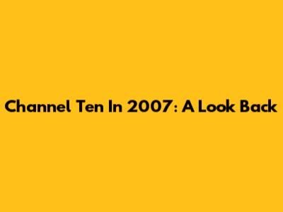 Channel Ten In 2007: A Look Back