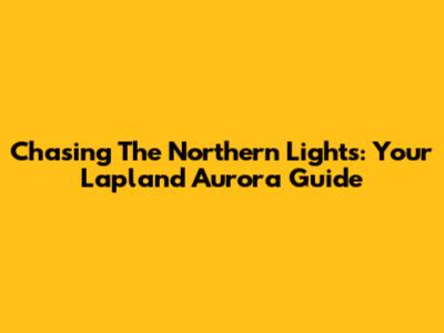 Chasing The Northern Lights: Your Lapland Aurora Guide