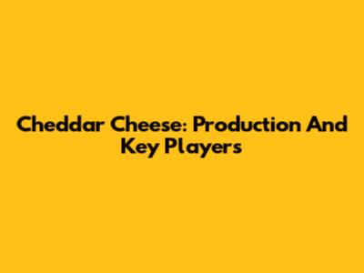 Cheddar Cheese: Production And Key Players