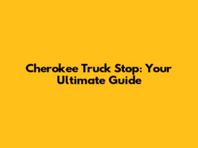 Cherokee Truck Stop: Your Ultimate Guide