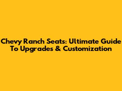 Chevy Ranch Seats: Ultimate Guide To Upgrades & Customization