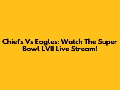 Chiefs Vs Eagles: Watch The Super Bowl LVII Live Stream!