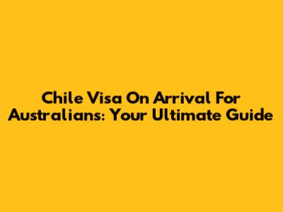 Chile Visa On Arrival For Australians: Your Ultimate Guide
