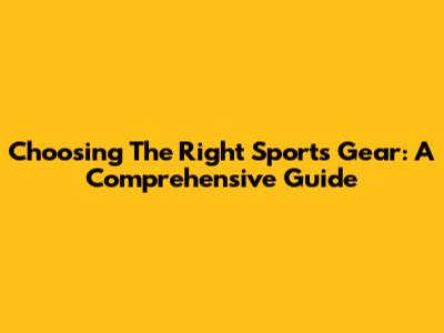 Choosing The Right Sports Gear: A Comprehensive Guide