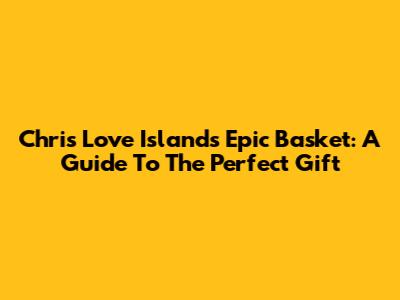 Chris Love Island's Epic Basket: A Guide To The Perfect Gift